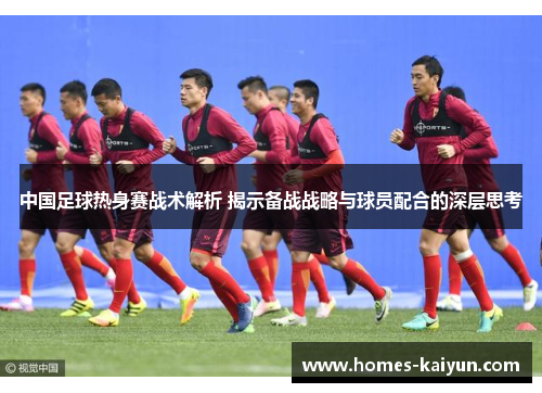 中国足球热身赛战术解析 揭示备战战略与球员配合的深层思考