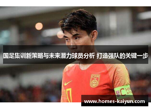 国足集训新策略与未来潜力球员分析 打造强队的关键一步